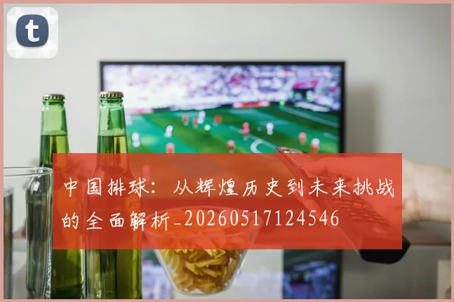 中国排球:从辉煌历史到未来挑战的全面解析_20260517124546