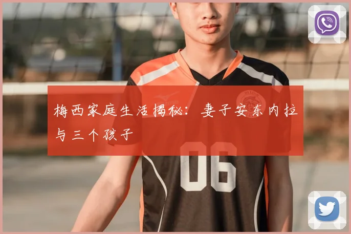 梅西家庭生活揭秘：妻子安东内拉与三个孩子