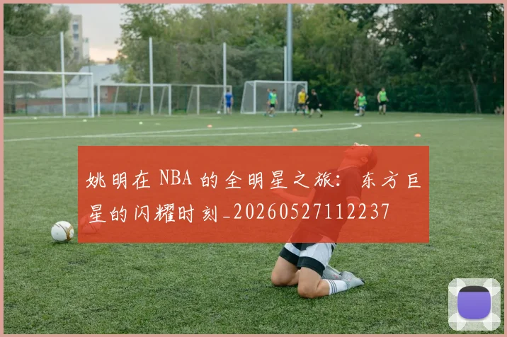 姚明在 NBA 的全明星之旅：东方巨星的闪耀时刻_20260527112237