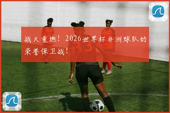 战火重燃！2026世界杯非洲球队的荣誉保卫战！