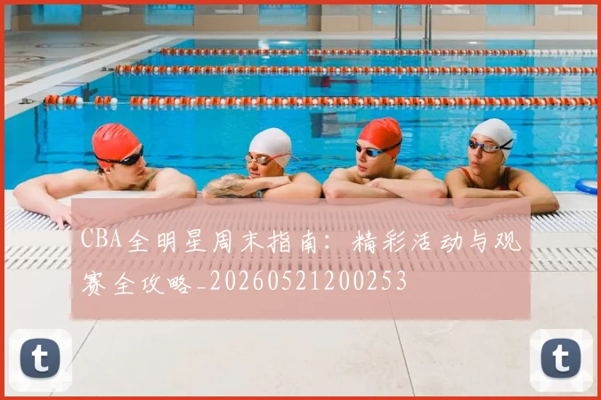 CBA全明星周末指南:精彩活动与观赛全攻略_20260521200253