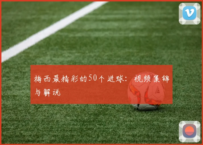梅西最精彩的50个进球：视频集锦与解说