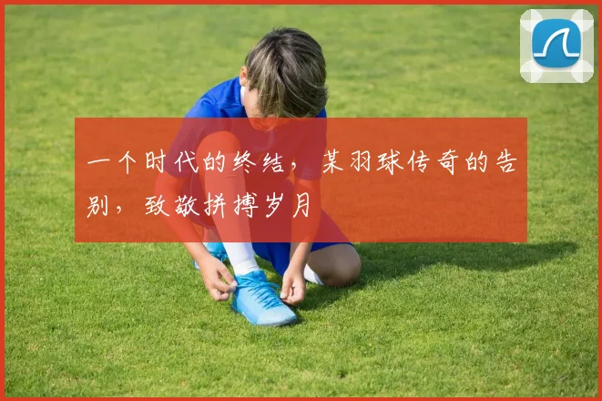 一个时代的终结,某羽球传奇的告别,致敬拼搏岁月