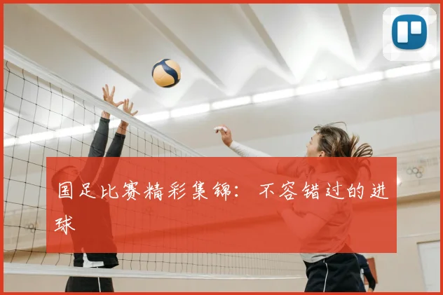 国足比赛精彩集锦:不容错过的进球