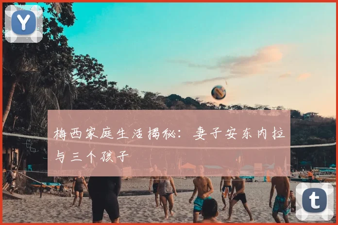 梅西家庭生活揭秘：妻子安东内拉与三个孩子
