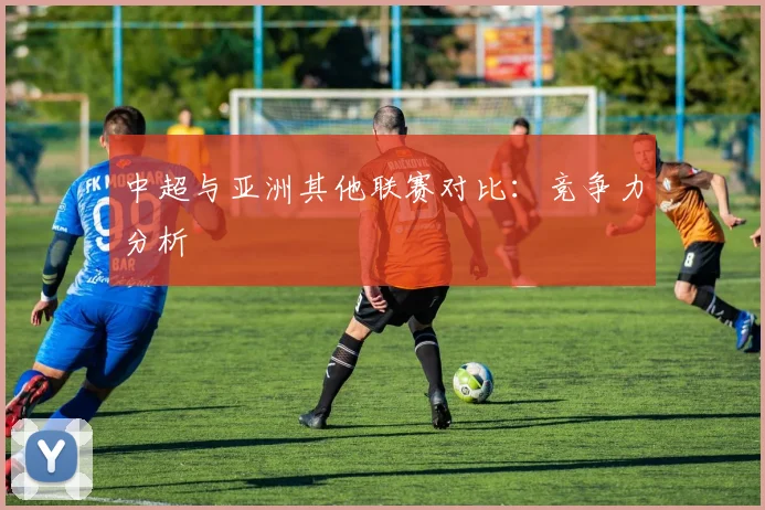 中超与亚洲其他联赛对比:竞争力分析
