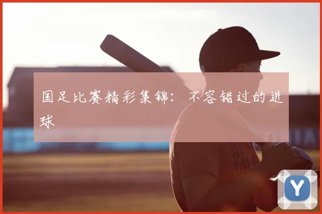 国足比赛精彩集锦:不容错过的进球