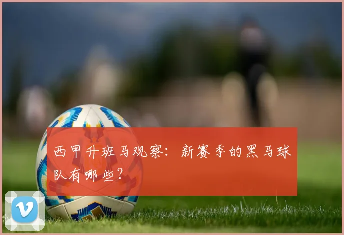 西甲升班马观察：新赛季的黑马球队有哪些？