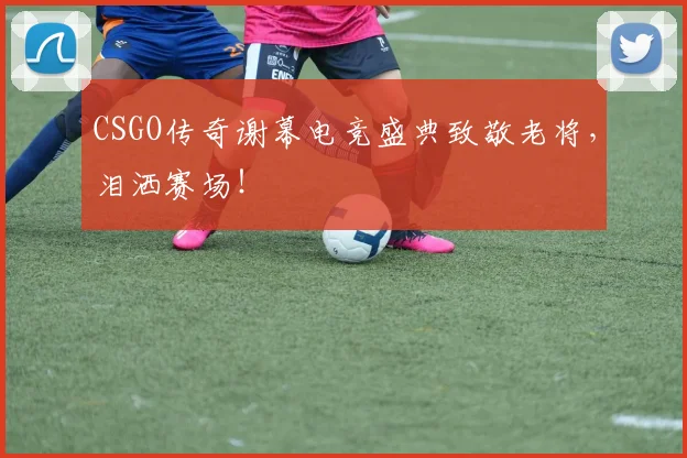 CSGO传奇谢幕电竞盛典致敬老将，泪洒赛场！