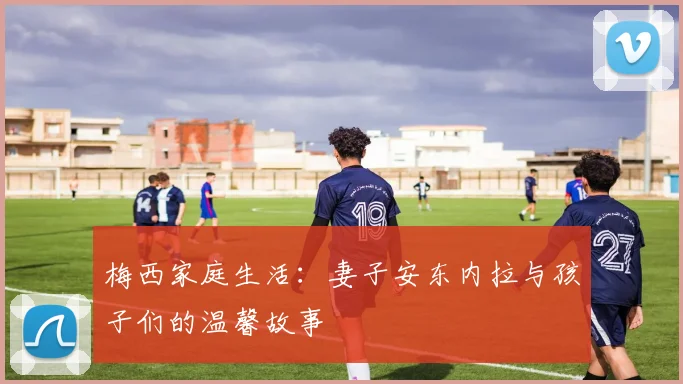 梅西家庭生活:妻子安东内拉与孩子们的温馨故事