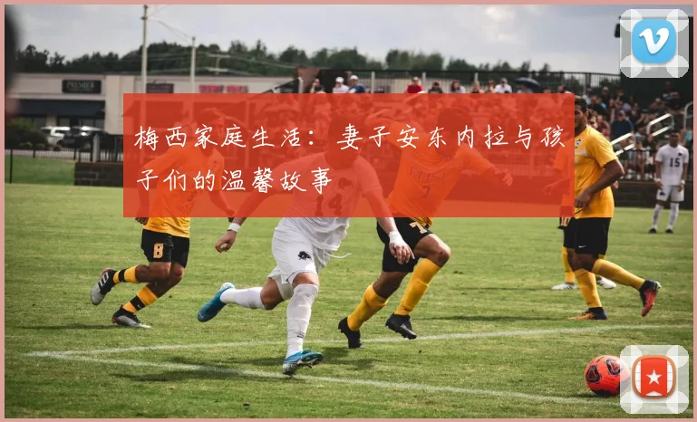 梅西家庭生活:妻子安东内拉与孩子们的温馨故事