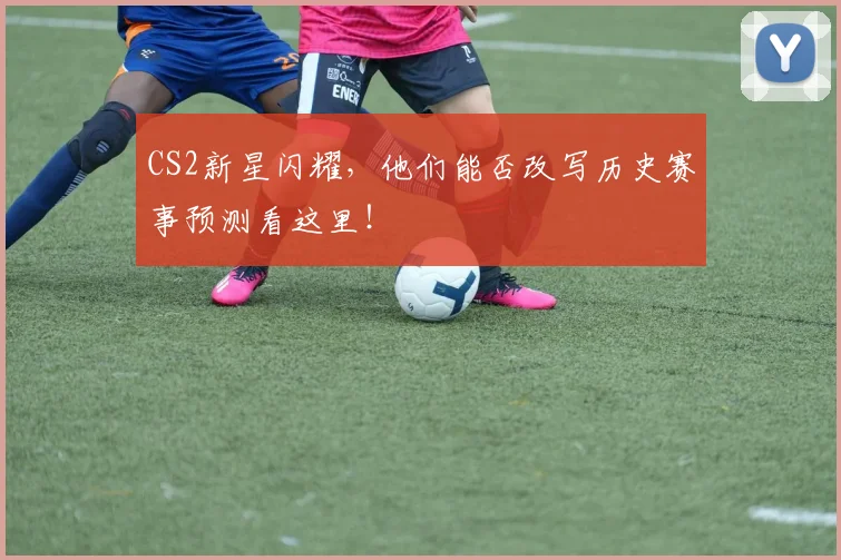 CS2新星闪耀,他们能否改写历史赛事预测看这里!